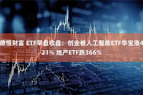 德恒财富 ETF早盘收盘：创业板人工智能ETF华宝涨421% 地产ETF跌366%