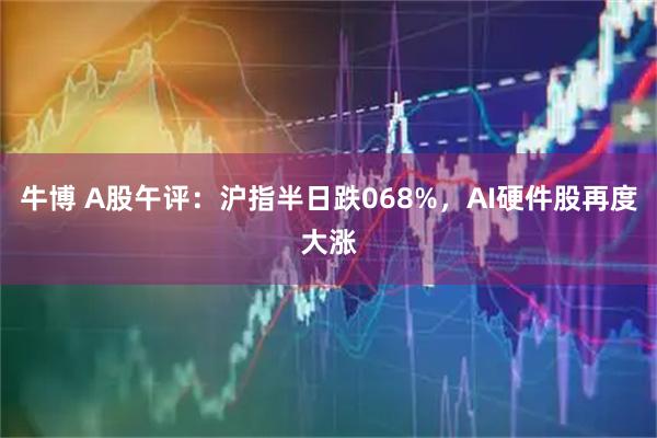 牛博 A股午评：沪指半日跌068%，AI硬件股再度大涨