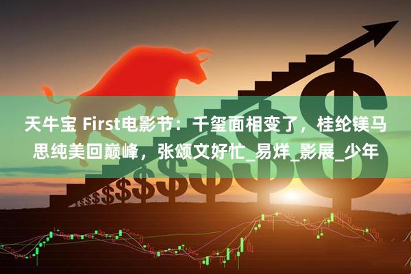 天牛宝 First电影节：千玺面相变了，桂纶镁马思纯美回巅峰，张颂文好忙_易烊_影展_少年