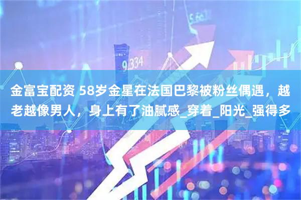 金富宝配资 58岁金星在法国巴黎被粉丝偶遇，越老越像男人，身上有了油腻感_穿着_阳光_强得多