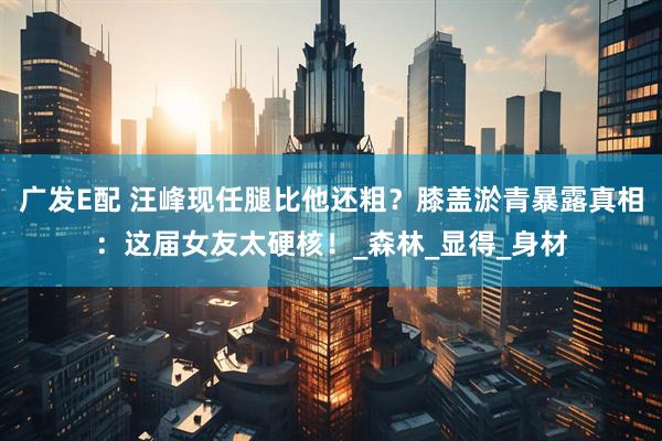 广发E配 汪峰现任腿比他还粗？膝盖淤青暴露真相：这届女友太硬核！_森林_显得_身材