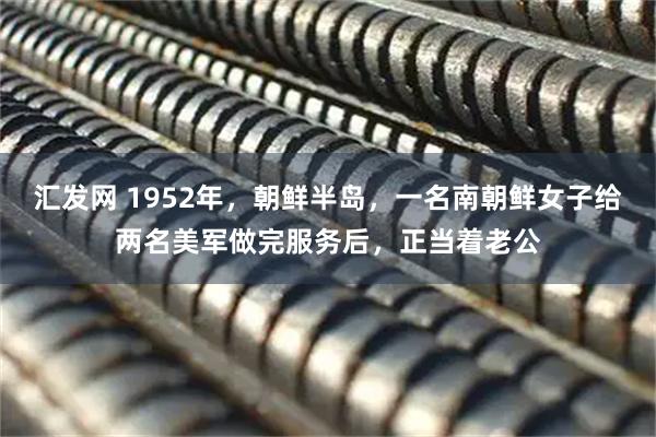 汇发网 1952年，朝鲜半岛，一名南朝鲜女子给两名美军做完服务后，正当着老公