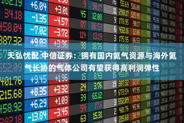 天弘忧配 中信证券：拥有国内氦气资源与海外氦气长协的气体公司有望获得高利润弹性