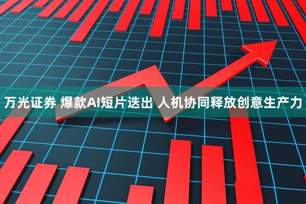 万光证券 爆款AI短片迭出 人机协同释放创意生产力