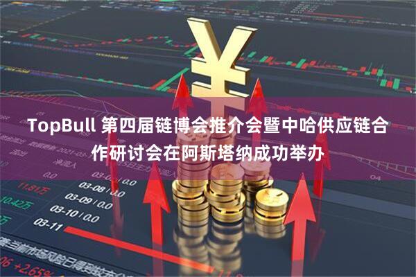 TopBull 第四届链博会推介会暨中哈供应链合作研讨会在阿斯塔纳成功举办