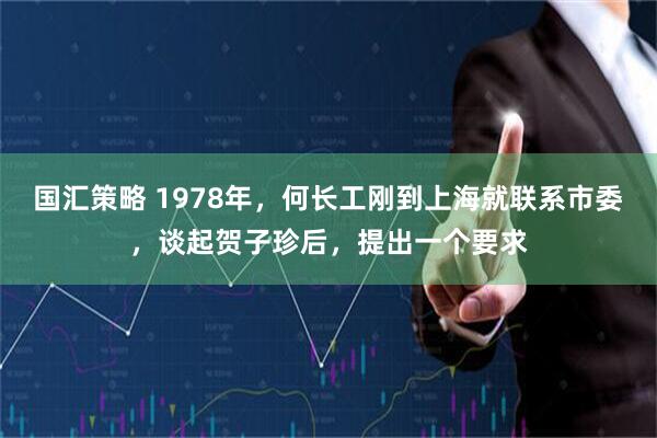国汇策略 1978年，何长工刚到上海就联系市委，谈起贺子珍后，提出一个要求
