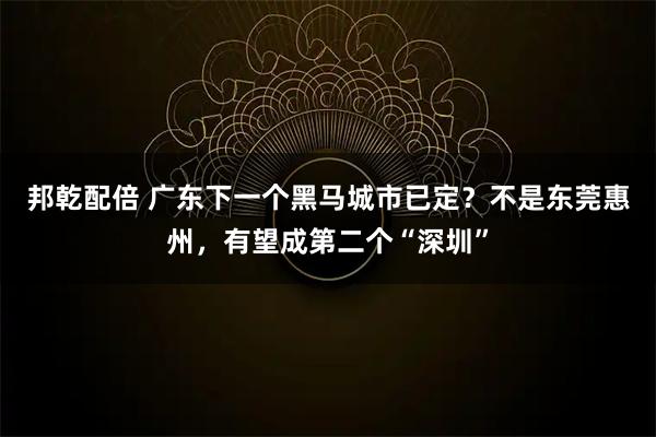 邦乾配倍 广东下一个黑马城市已定？不是东莞惠州，有望成第二个“深圳”