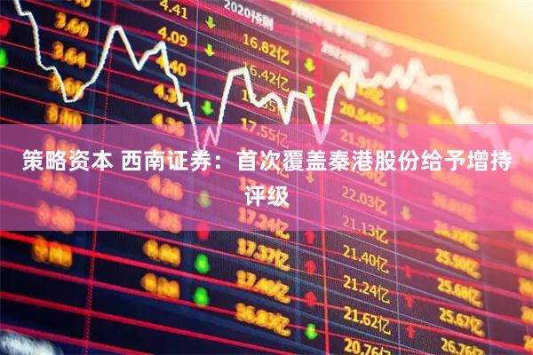 策略资本 西南证券：首次覆盖秦港股份给予增持评级