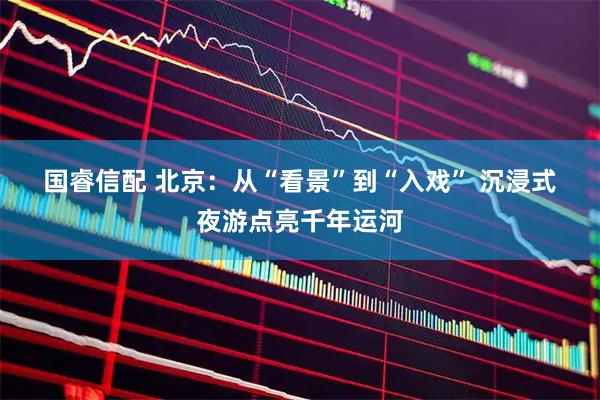 国睿信配 北京：从“看景”到“入戏” 沉浸式夜游点亮千年运河